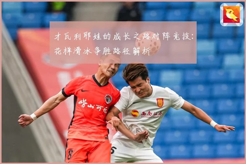 才瓦利耶娃的成长之路对阵竞技：花样滑冰争胜路径解析