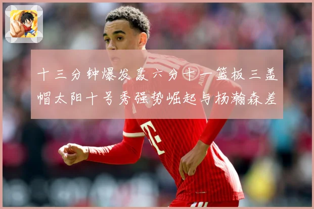 十三分钟爆发轰六分十一篮板三盖帽太阳十号秀强势崛起与杨瀚森差赛场复盘