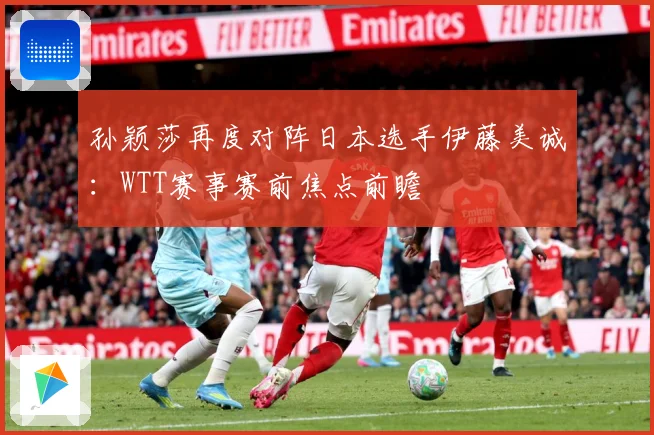 孙颖莎再度对阵日本选手伊藤美诚：WTT赛事赛前焦点前瞻