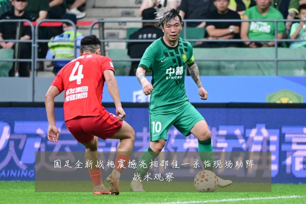 国足全新战袍震撼亮相邵佳一亲临现场助阵战术观察