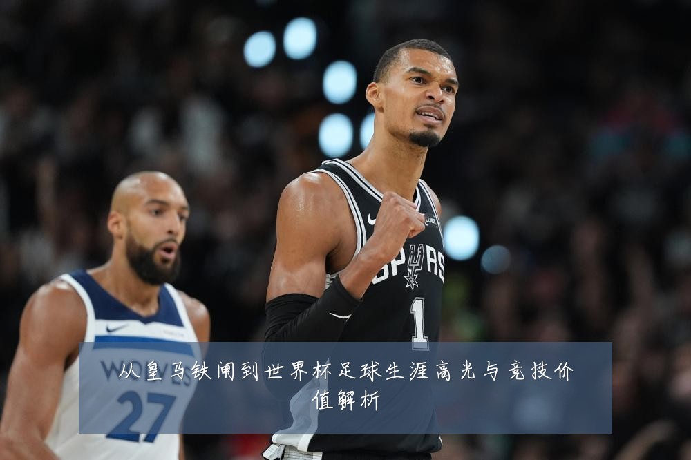 从皇马铁闸到世界杯足球生涯高光与竞技价值解析