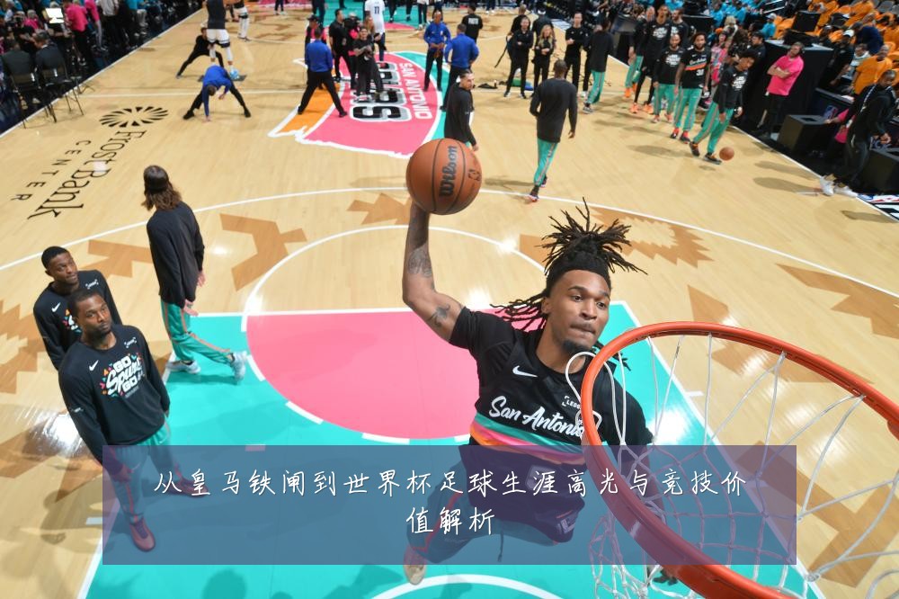 从皇马铁闸到世界杯足球生涯高光与竞技价值解析